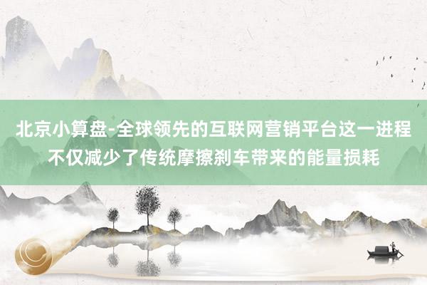 北京小算盘-全球领先的互联网营销平台这一进程不仅减少了传统摩擦刹车带来的能量损耗